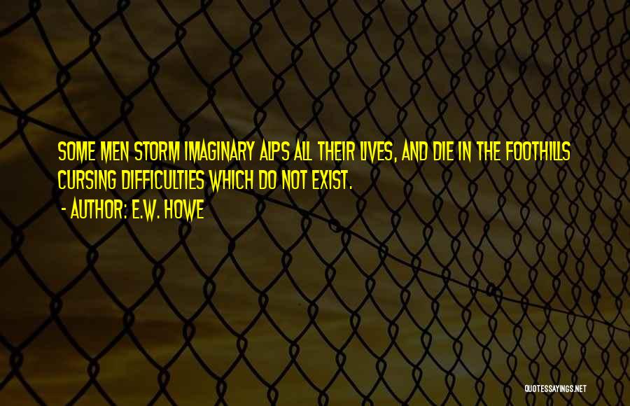 E.W. Howe Quotes: Some Men Storm Imaginary Alps All Their Lives, And Die In The Foothills Cursing Difficulties Which Do Not Exist.