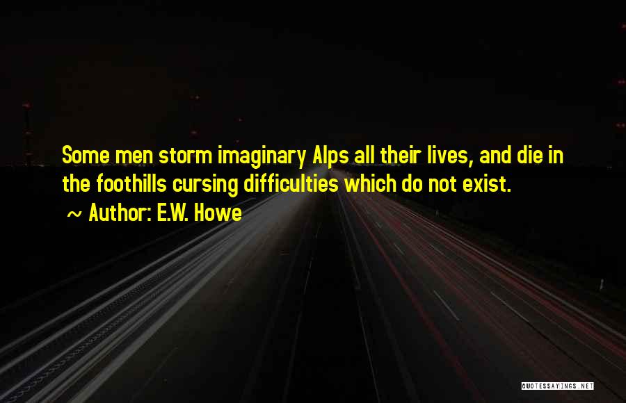 E.W. Howe Quotes: Some Men Storm Imaginary Alps All Their Lives, And Die In The Foothills Cursing Difficulties Which Do Not Exist.