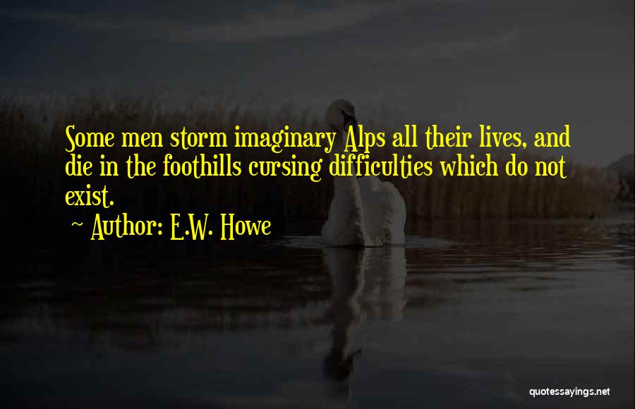 E.W. Howe Quotes: Some Men Storm Imaginary Alps All Their Lives, And Die In The Foothills Cursing Difficulties Which Do Not Exist.
