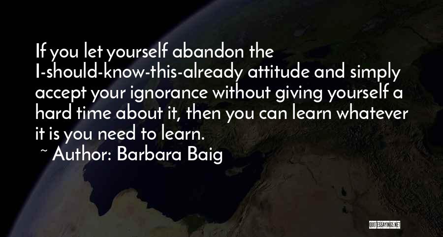 Barbara Baig Quotes: If You Let Yourself Abandon The I-should-know-this-already Attitude And Simply Accept Your Ignorance Without Giving Yourself A Hard Time About