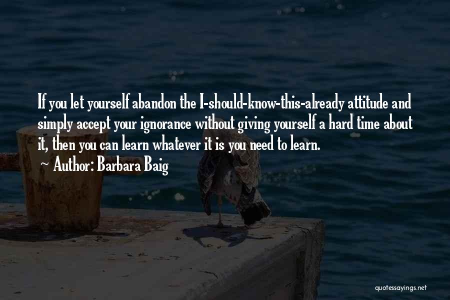 Barbara Baig Quotes: If You Let Yourself Abandon The I-should-know-this-already Attitude And Simply Accept Your Ignorance Without Giving Yourself A Hard Time About