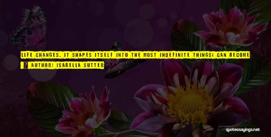 Isabella Sutter Quotes: Life Changes. It Shapes Itself Into The Most Indefinite Things; Can Become Its Opposite In A Matter Of Seconds. Sometimes