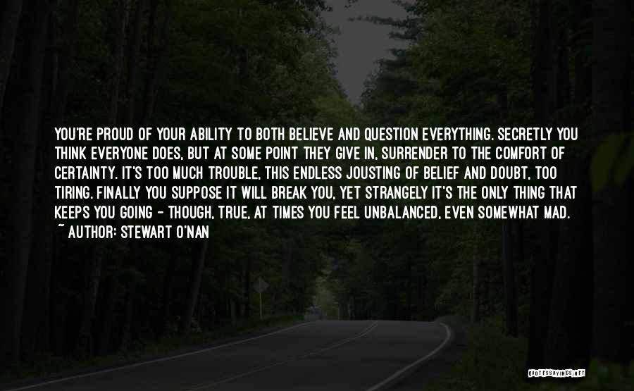 Stewart O'Nan Quotes: You're Proud Of Your Ability To Both Believe And Question Everything. Secretly You Think Everyone Does, But At Some Point