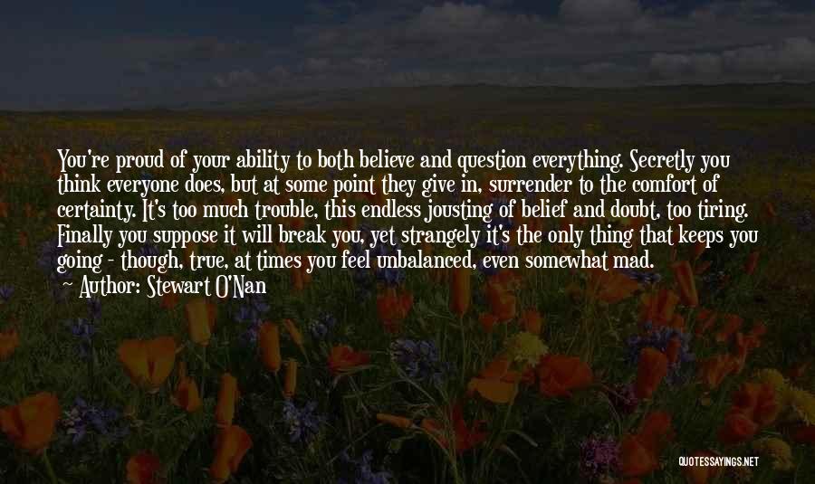 Stewart O'Nan Quotes: You're Proud Of Your Ability To Both Believe And Question Everything. Secretly You Think Everyone Does, But At Some Point