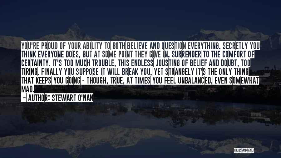 Stewart O'Nan Quotes: You're Proud Of Your Ability To Both Believe And Question Everything. Secretly You Think Everyone Does, But At Some Point