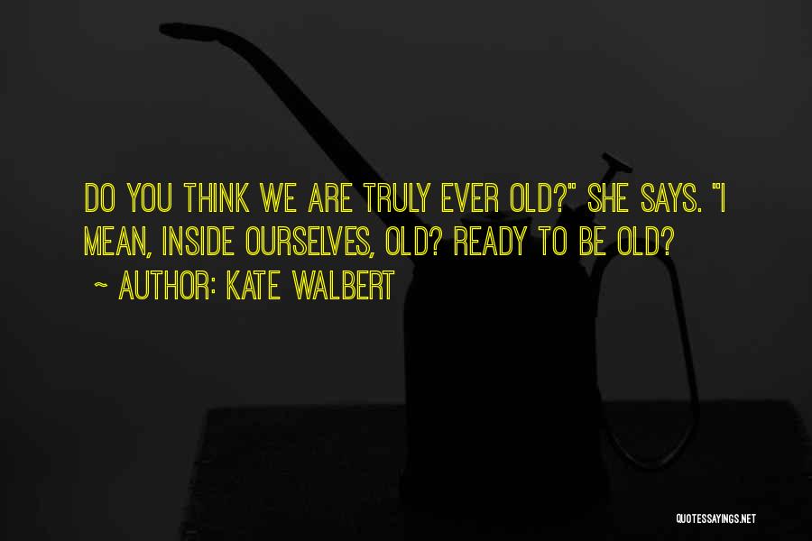 Kate Walbert Quotes: Do You Think We Are Truly Ever Old? She Says. I Mean, Inside Ourselves, Old? Ready To Be Old?