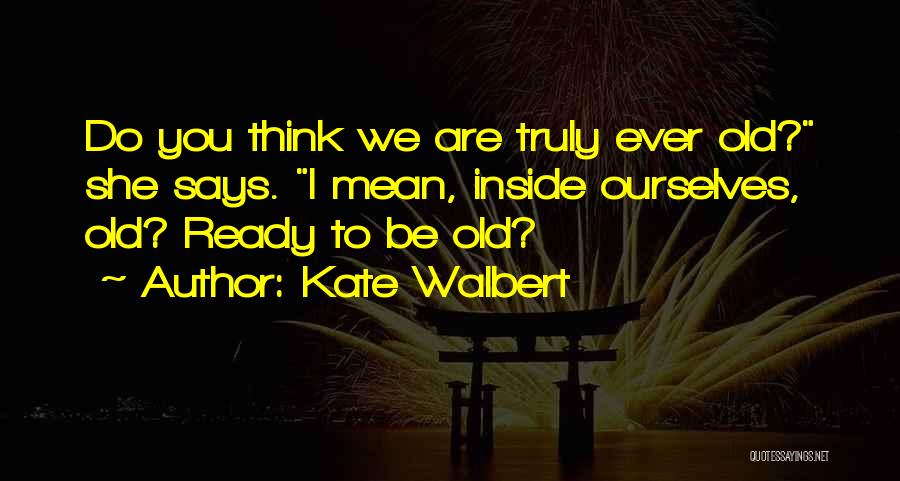 Kate Walbert Quotes: Do You Think We Are Truly Ever Old? She Says. I Mean, Inside Ourselves, Old? Ready To Be Old?