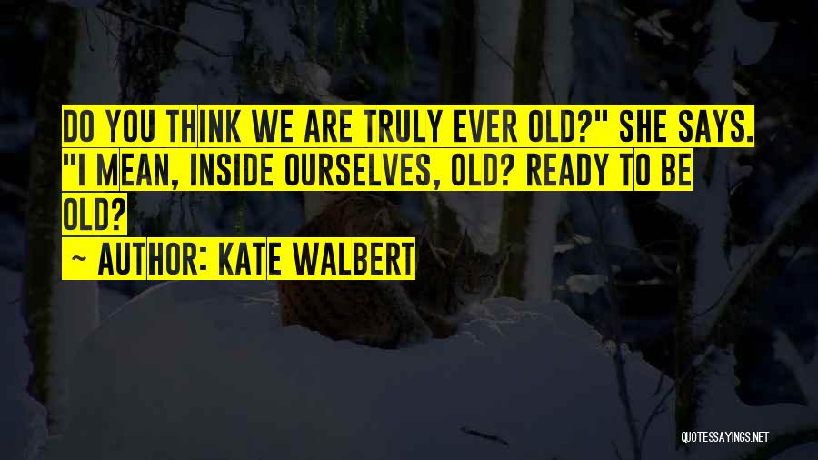Kate Walbert Quotes: Do You Think We Are Truly Ever Old? She Says. I Mean, Inside Ourselves, Old? Ready To Be Old?