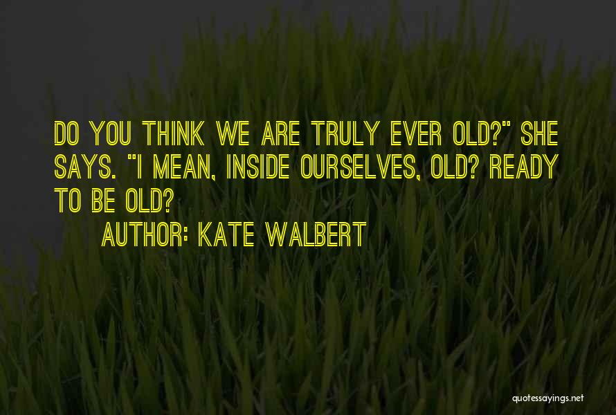 Kate Walbert Quotes: Do You Think We Are Truly Ever Old? She Says. I Mean, Inside Ourselves, Old? Ready To Be Old?