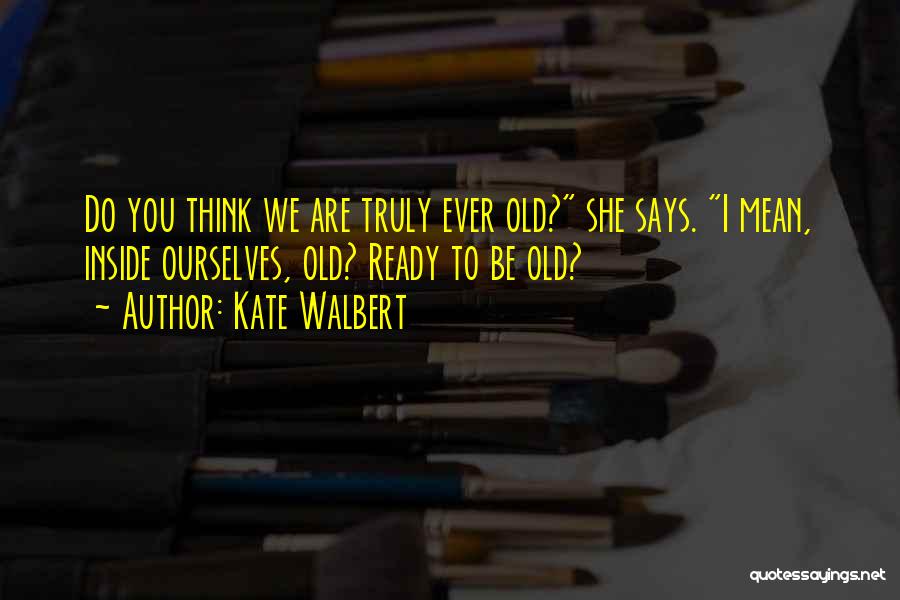Kate Walbert Quotes: Do You Think We Are Truly Ever Old? She Says. I Mean, Inside Ourselves, Old? Ready To Be Old?