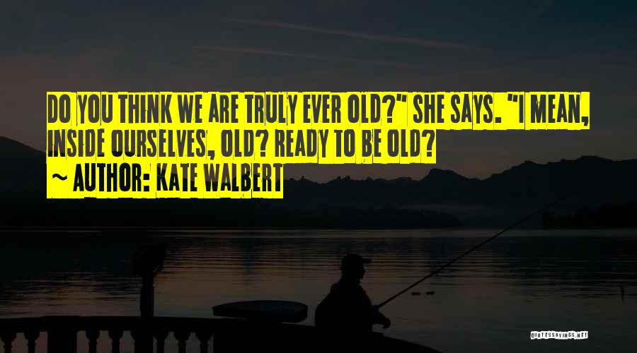 Kate Walbert Quotes: Do You Think We Are Truly Ever Old? She Says. I Mean, Inside Ourselves, Old? Ready To Be Old?