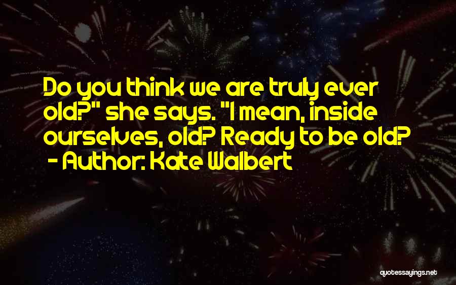 Kate Walbert Quotes: Do You Think We Are Truly Ever Old? She Says. I Mean, Inside Ourselves, Old? Ready To Be Old?