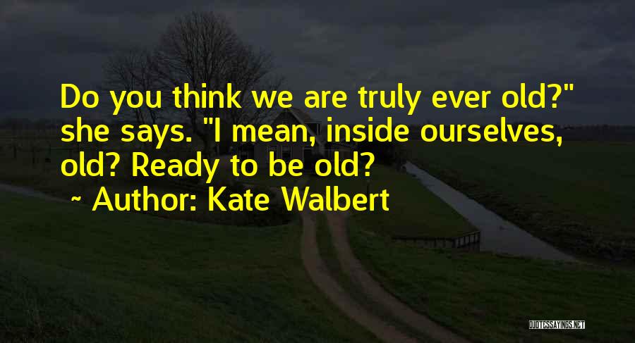 Kate Walbert Quotes: Do You Think We Are Truly Ever Old? She Says. I Mean, Inside Ourselves, Old? Ready To Be Old?