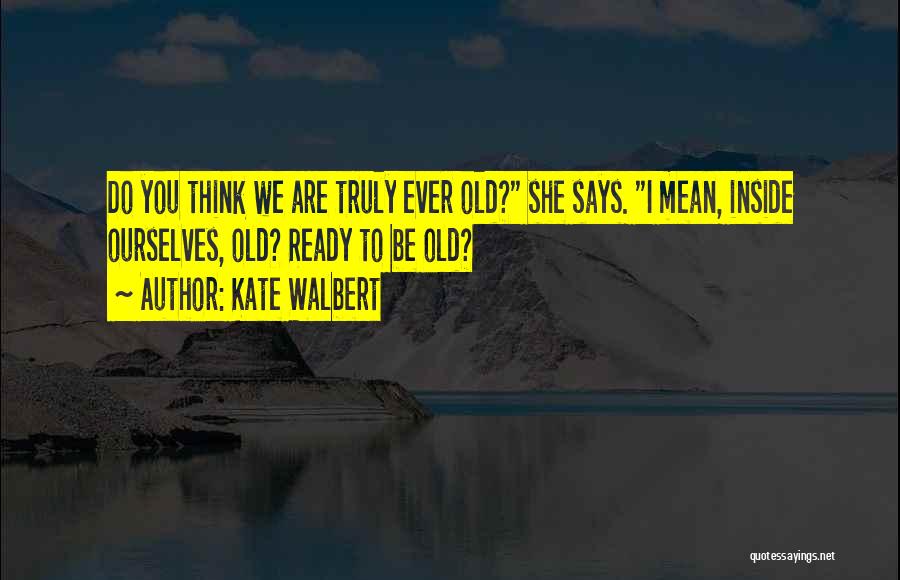 Kate Walbert Quotes: Do You Think We Are Truly Ever Old? She Says. I Mean, Inside Ourselves, Old? Ready To Be Old?