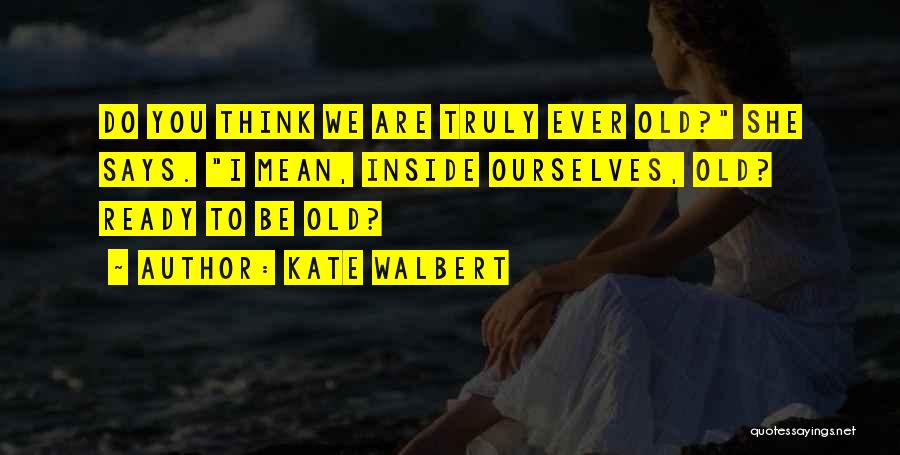 Kate Walbert Quotes: Do You Think We Are Truly Ever Old? She Says. I Mean, Inside Ourselves, Old? Ready To Be Old?