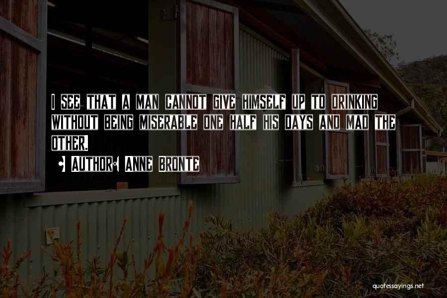 Anne Bronte Quotes: I See That A Man Cannot Give Himself Up To Drinking Without Being Miserable One Half His Days And Mad