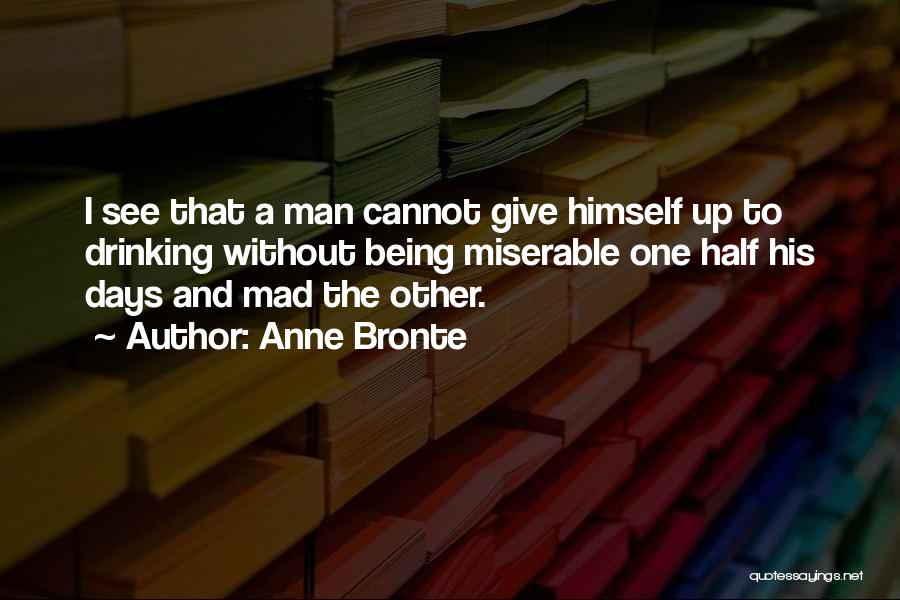 Anne Bronte Quotes: I See That A Man Cannot Give Himself Up To Drinking Without Being Miserable One Half His Days And Mad