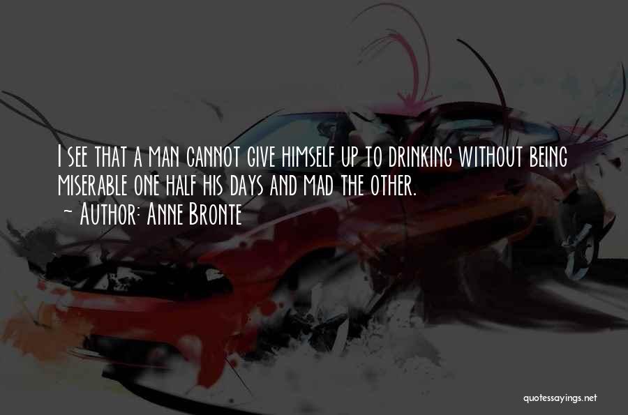 Anne Bronte Quotes: I See That A Man Cannot Give Himself Up To Drinking Without Being Miserable One Half His Days And Mad