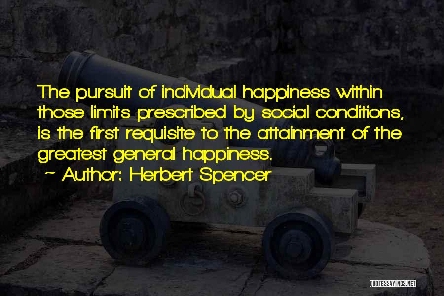 Herbert Spencer Quotes: The Pursuit Of Individual Happiness Within Those Limits Prescribed By Social Conditions, Is The First Requisite To The Attainment Of