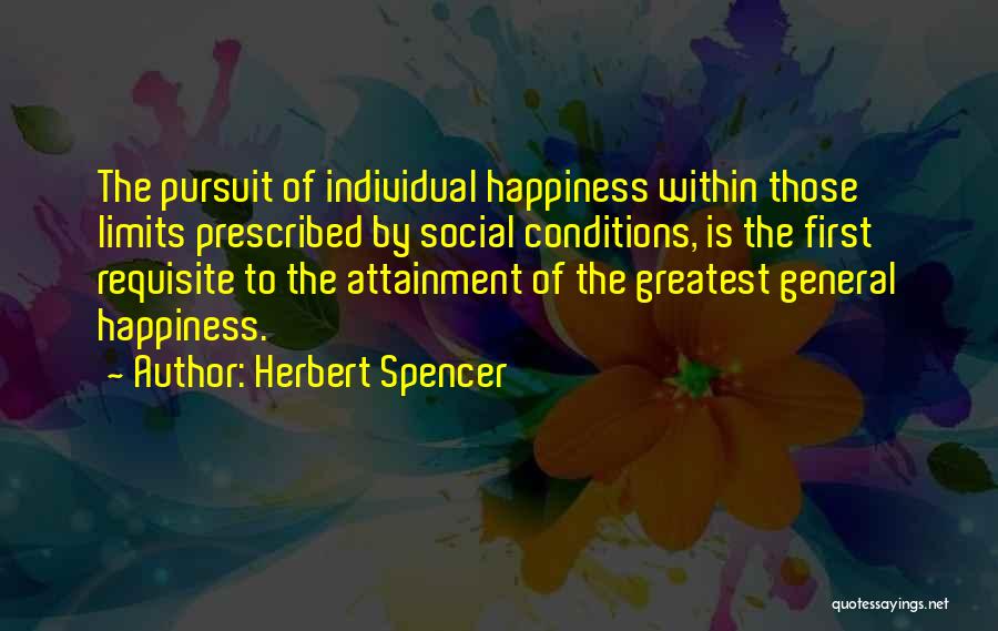 Herbert Spencer Quotes: The Pursuit Of Individual Happiness Within Those Limits Prescribed By Social Conditions, Is The First Requisite To The Attainment Of
