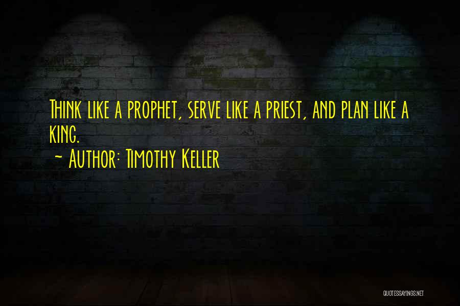 Timothy Keller Quotes: Think Like A Prophet, Serve Like A Priest, And Plan Like A King.