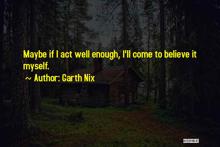 Garth Nix Quotes: Maybe If I Act Well Enough, I'll Come To Believe It Myself.