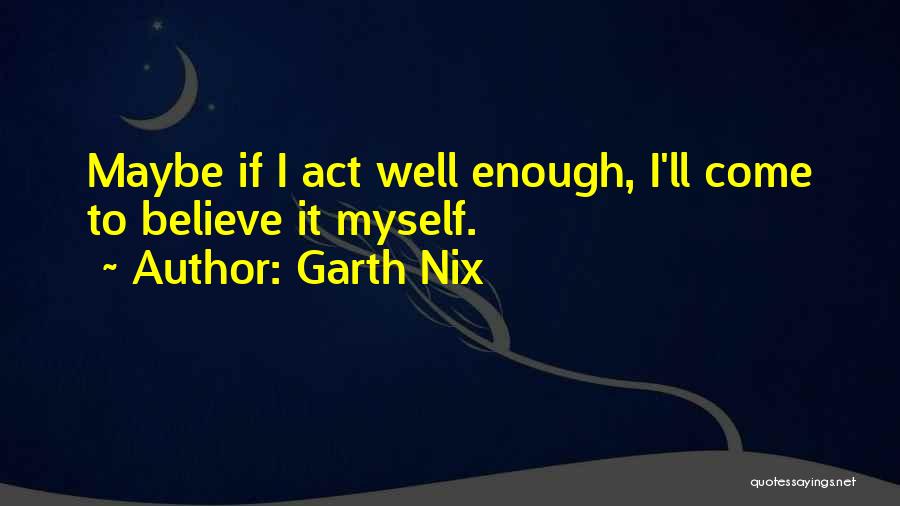 Garth Nix Quotes: Maybe If I Act Well Enough, I'll Come To Believe It Myself.