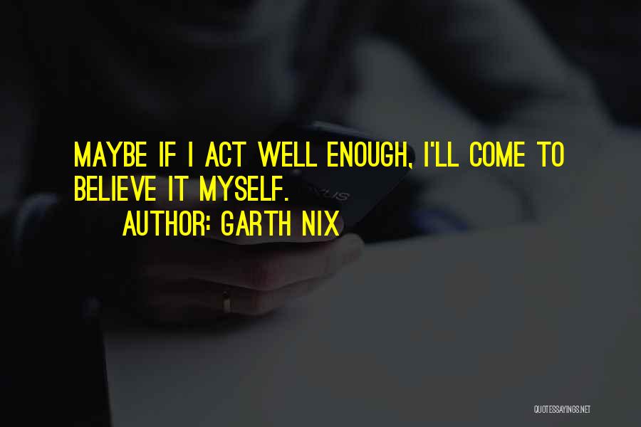 Garth Nix Quotes: Maybe If I Act Well Enough, I'll Come To Believe It Myself.