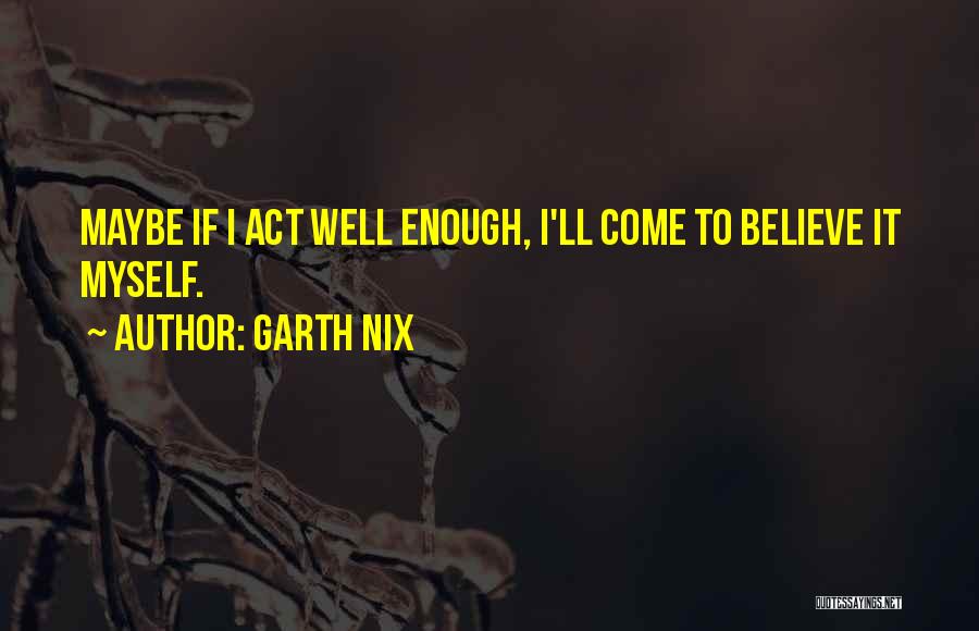 Garth Nix Quotes: Maybe If I Act Well Enough, I'll Come To Believe It Myself.