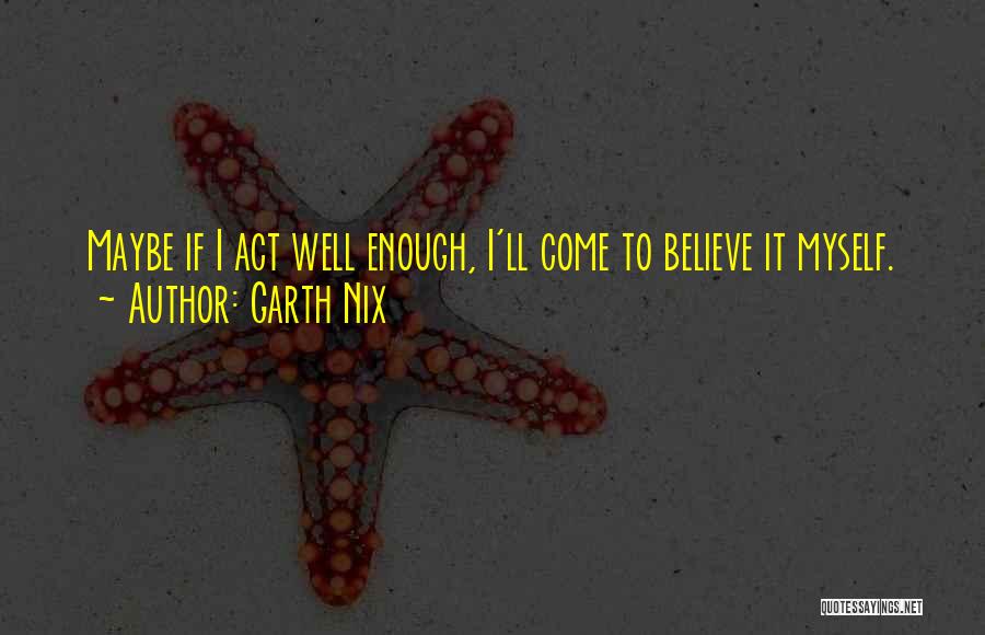 Garth Nix Quotes: Maybe If I Act Well Enough, I'll Come To Believe It Myself.