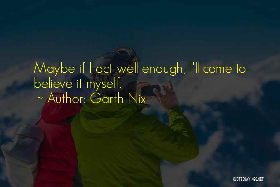 Garth Nix Quotes: Maybe If I Act Well Enough, I'll Come To Believe It Myself.