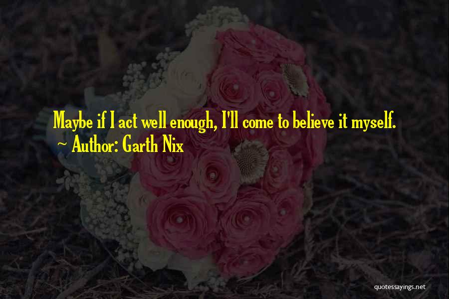 Garth Nix Quotes: Maybe If I Act Well Enough, I'll Come To Believe It Myself.