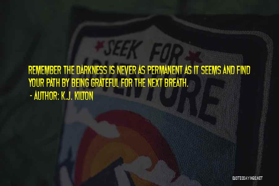 K.J. Kilton Quotes: Remember The Darkness Is Never As Permanent As It Seems And Find Your Path By Being Grateful For The Next