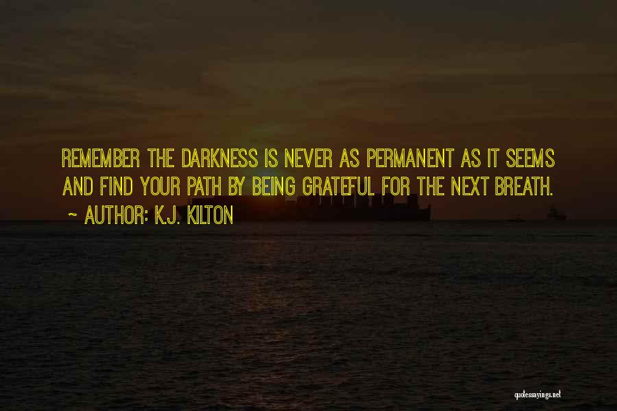 K.J. Kilton Quotes: Remember The Darkness Is Never As Permanent As It Seems And Find Your Path By Being Grateful For The Next