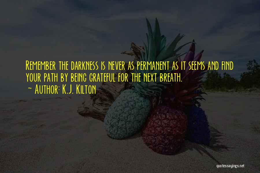 K.J. Kilton Quotes: Remember The Darkness Is Never As Permanent As It Seems And Find Your Path By Being Grateful For The Next