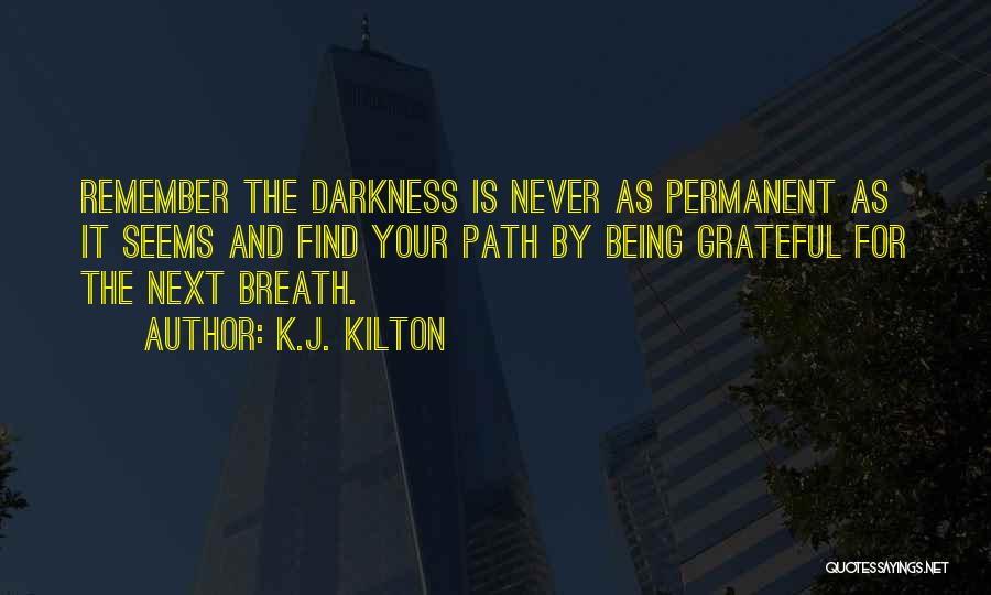 K.J. Kilton Quotes: Remember The Darkness Is Never As Permanent As It Seems And Find Your Path By Being Grateful For The Next