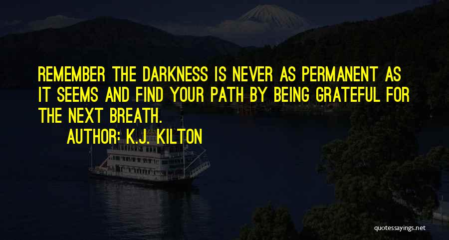 K.J. Kilton Quotes: Remember The Darkness Is Never As Permanent As It Seems And Find Your Path By Being Grateful For The Next