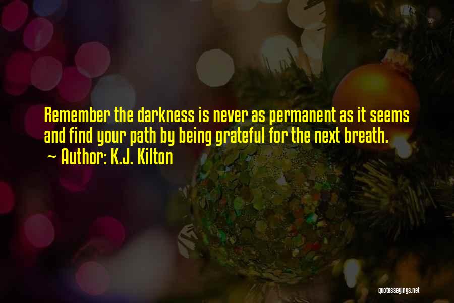 K.J. Kilton Quotes: Remember The Darkness Is Never As Permanent As It Seems And Find Your Path By Being Grateful For The Next