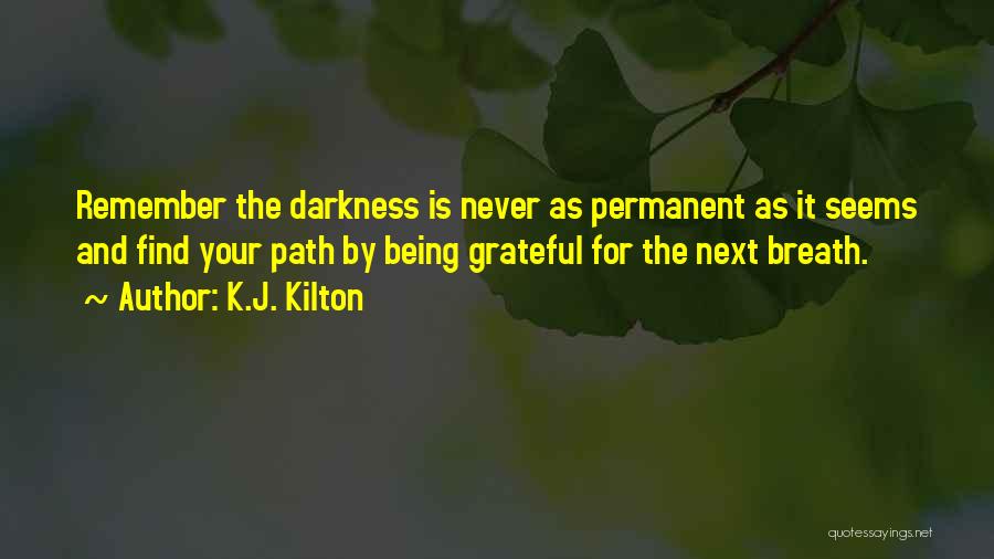 K.J. Kilton Quotes: Remember The Darkness Is Never As Permanent As It Seems And Find Your Path By Being Grateful For The Next