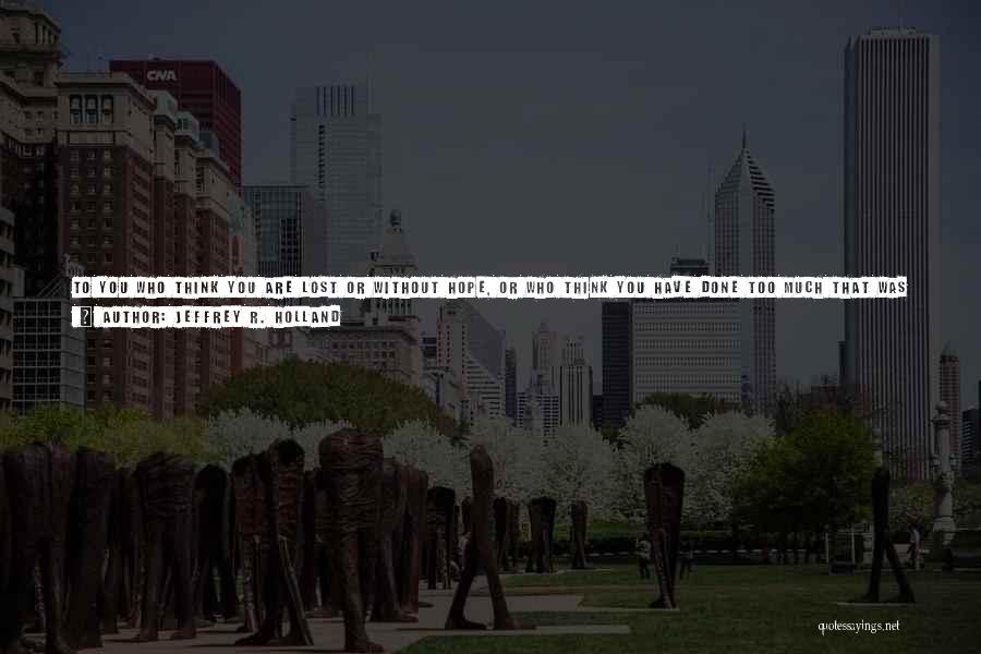 Jeffrey R. Holland Quotes: To You Who Think You Are Lost Or Without Hope, Or Who Think You Have Done Too Much That Was