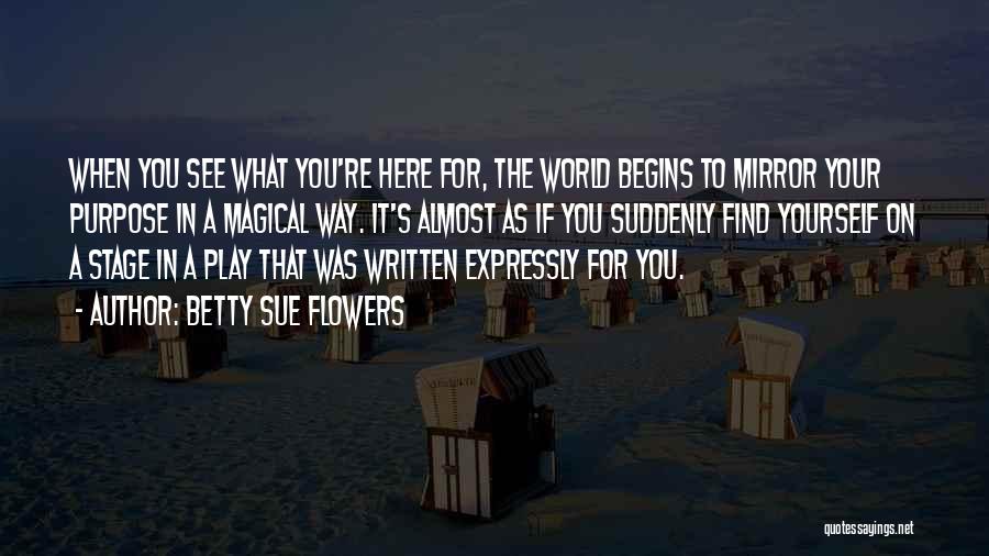 Betty Sue Flowers Quotes: When You See What You're Here For, The World Begins To Mirror Your Purpose In A Magical Way. It's Almost