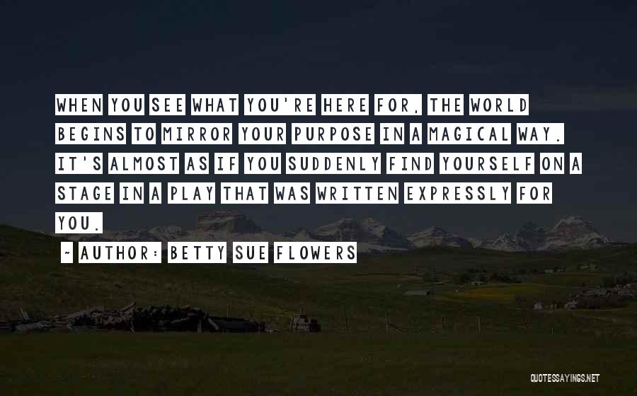 Betty Sue Flowers Quotes: When You See What You're Here For, The World Begins To Mirror Your Purpose In A Magical Way. It's Almost