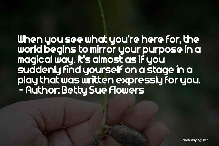 Betty Sue Flowers Quotes: When You See What You're Here For, The World Begins To Mirror Your Purpose In A Magical Way. It's Almost