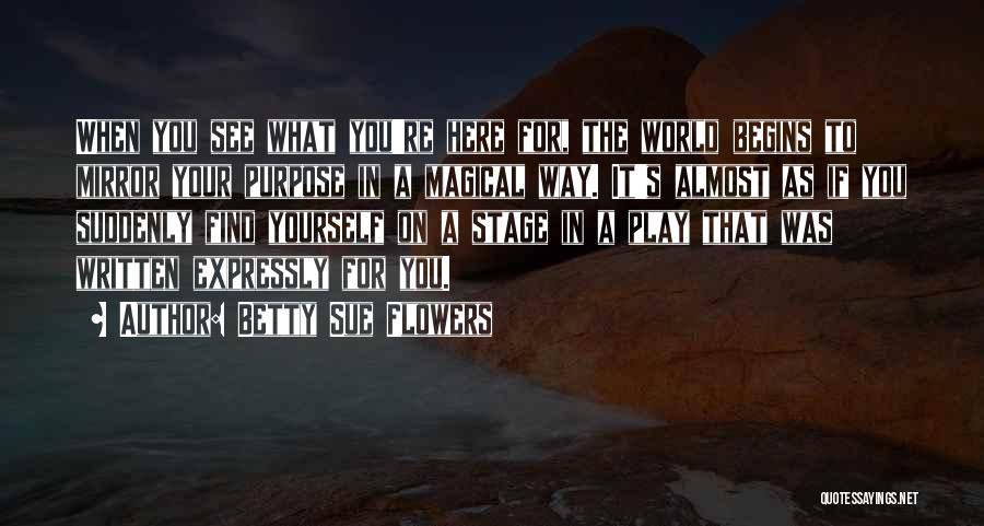 Betty Sue Flowers Quotes: When You See What You're Here For, The World Begins To Mirror Your Purpose In A Magical Way. It's Almost