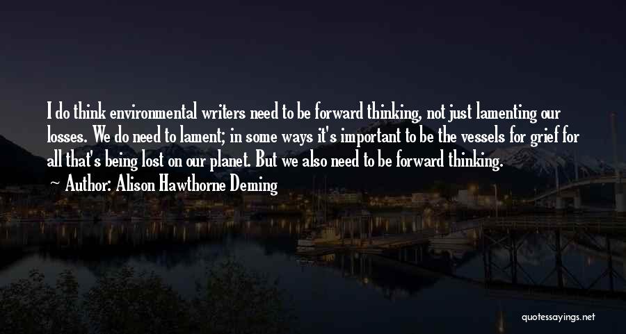 Alison Hawthorne Deming Quotes: I Do Think Environmental Writers Need To Be Forward Thinking, Not Just Lamenting Our Losses. We Do Need To Lament;