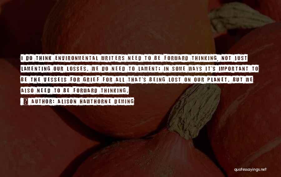 Alison Hawthorne Deming Quotes: I Do Think Environmental Writers Need To Be Forward Thinking, Not Just Lamenting Our Losses. We Do Need To Lament;