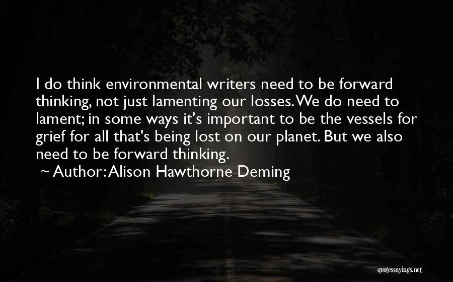 Alison Hawthorne Deming Quotes: I Do Think Environmental Writers Need To Be Forward Thinking, Not Just Lamenting Our Losses. We Do Need To Lament;