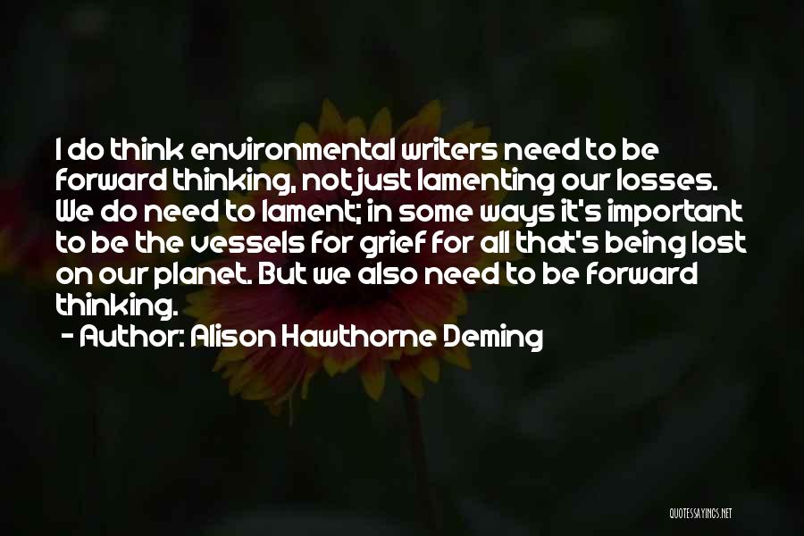 Alison Hawthorne Deming Quotes: I Do Think Environmental Writers Need To Be Forward Thinking, Not Just Lamenting Our Losses. We Do Need To Lament;