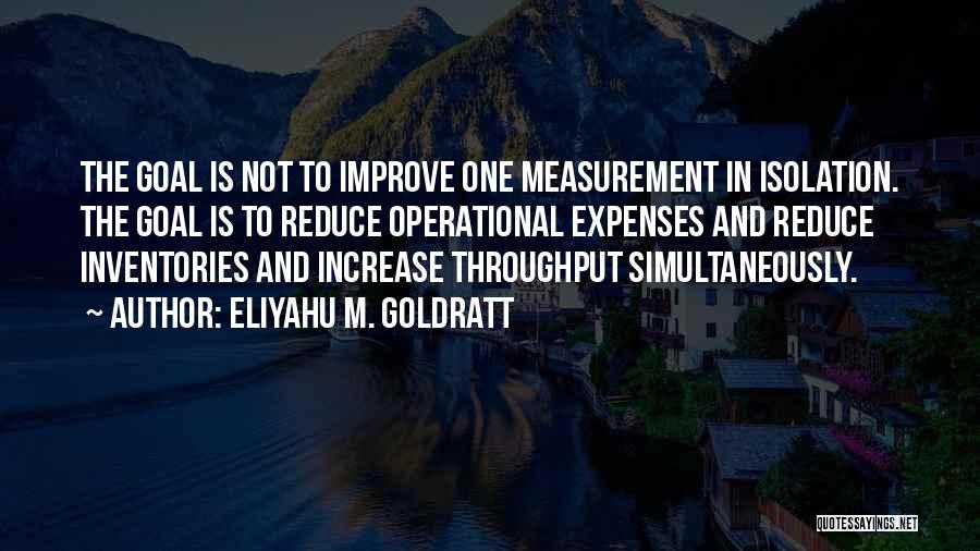 Eliyahu M. Goldratt Quotes: The Goal Is Not To Improve One Measurement In Isolation. The Goal Is To Reduce Operational Expenses And Reduce Inventories
