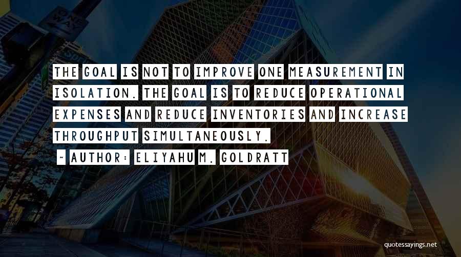 Eliyahu M. Goldratt Quotes: The Goal Is Not To Improve One Measurement In Isolation. The Goal Is To Reduce Operational Expenses And Reduce Inventories